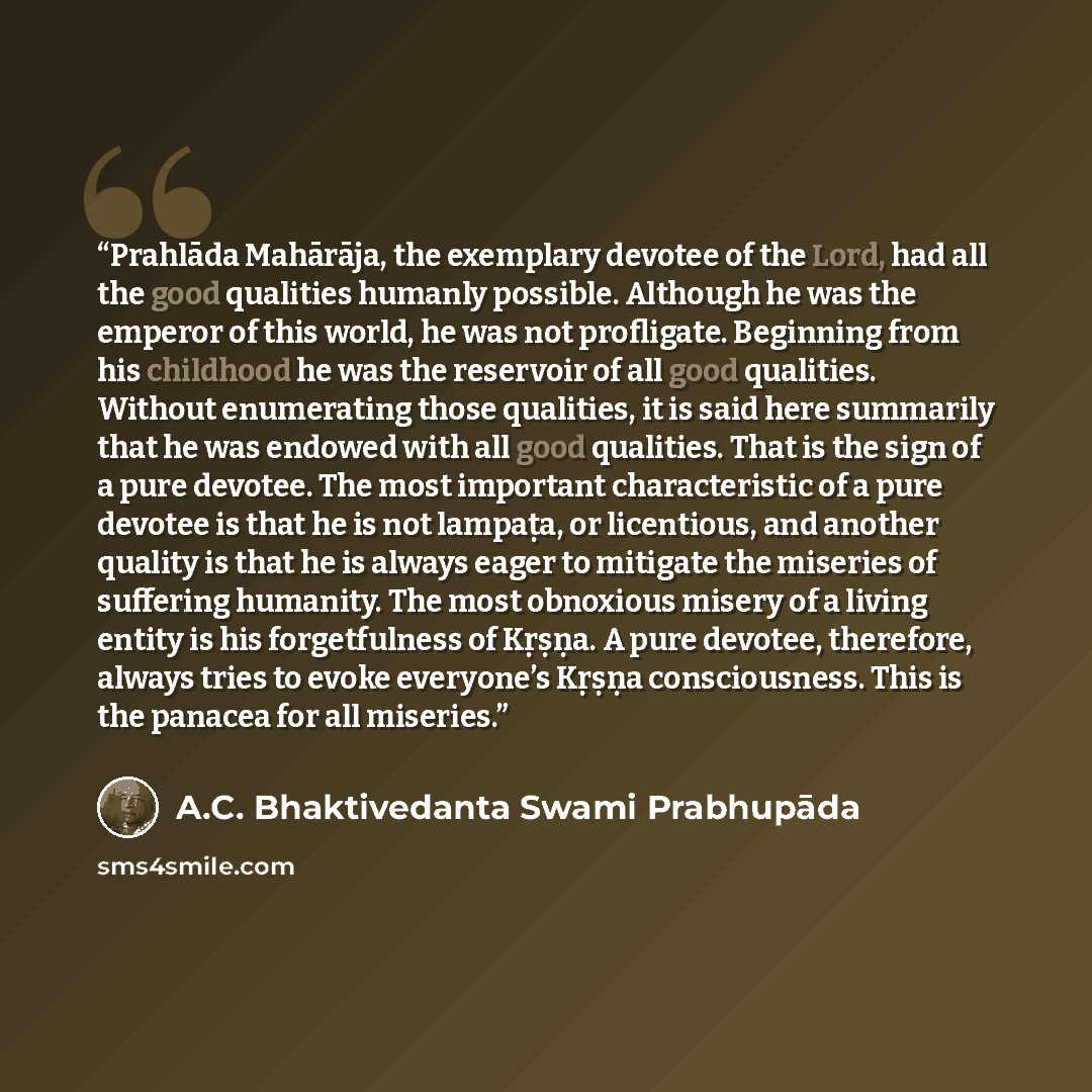 “Prahlāda Mahārāja, the exemplary devotee of the Lord, had all the good qualities humanly possible. Although he was the emperor of this world, he was not profligate. Beginning from his childhood he was the reservoir of all good qualities. Without enumerating those qualities, it is said here…” quote by A.C. Bhaktivedanta Swami Prabhupāda