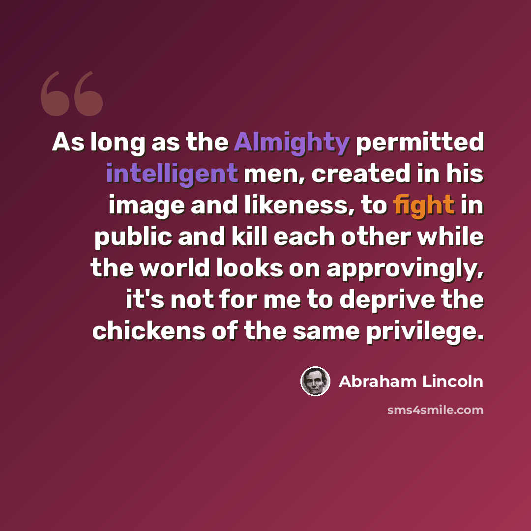 “As long as the Almighty permitted intelligent men, created in his image and likeness, to fight in public and kill each other while the world looks on approvingly, it's not for me to deprive the chickens of the same privilege.” quote by Abraham Lincoln