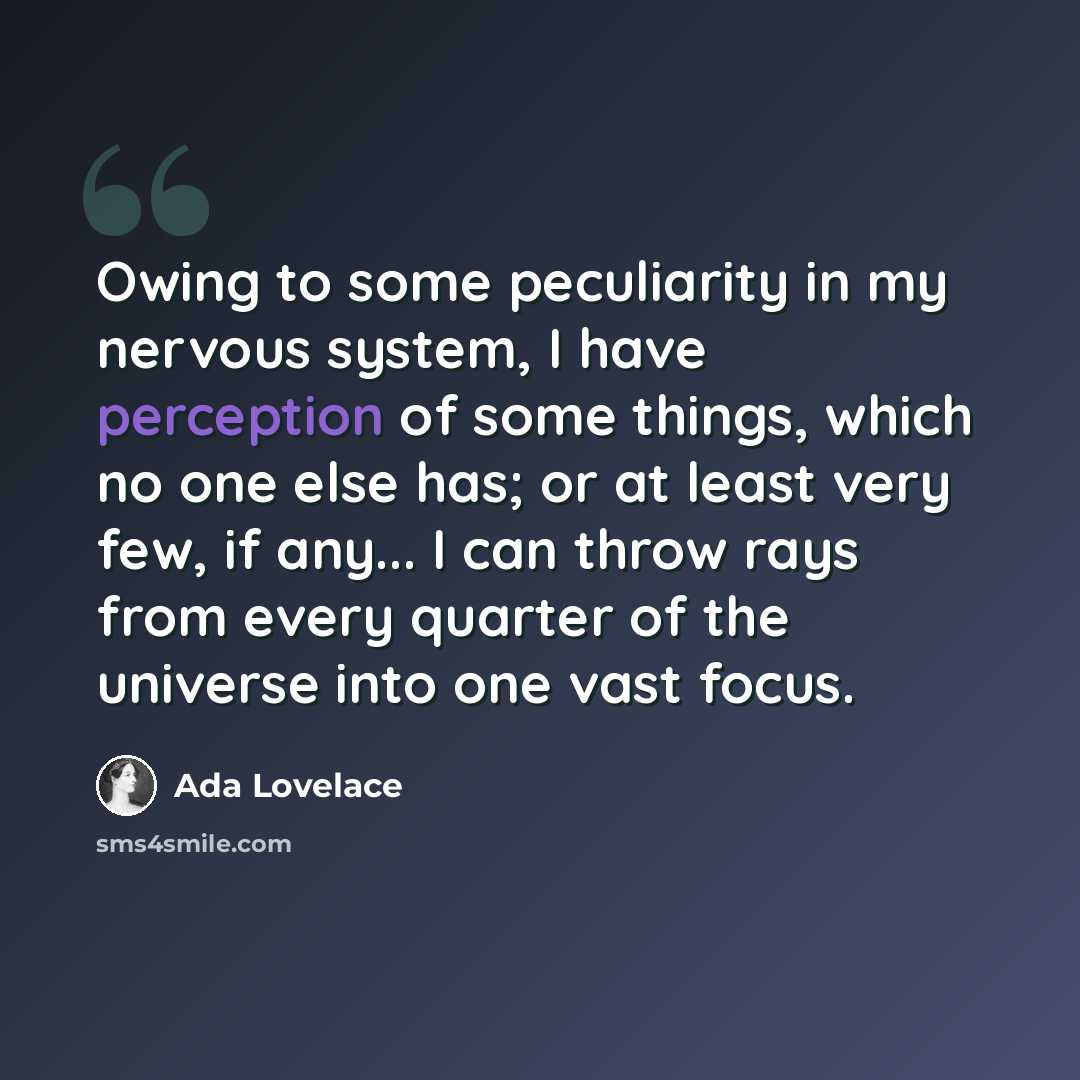 “Owing to some peculiarity in my nervous system, I have perception of some things, which no one else has; or at least very few, if any... I can throw rays from every quarter of the universe into one vast focus.” quote by Ada Lovelace