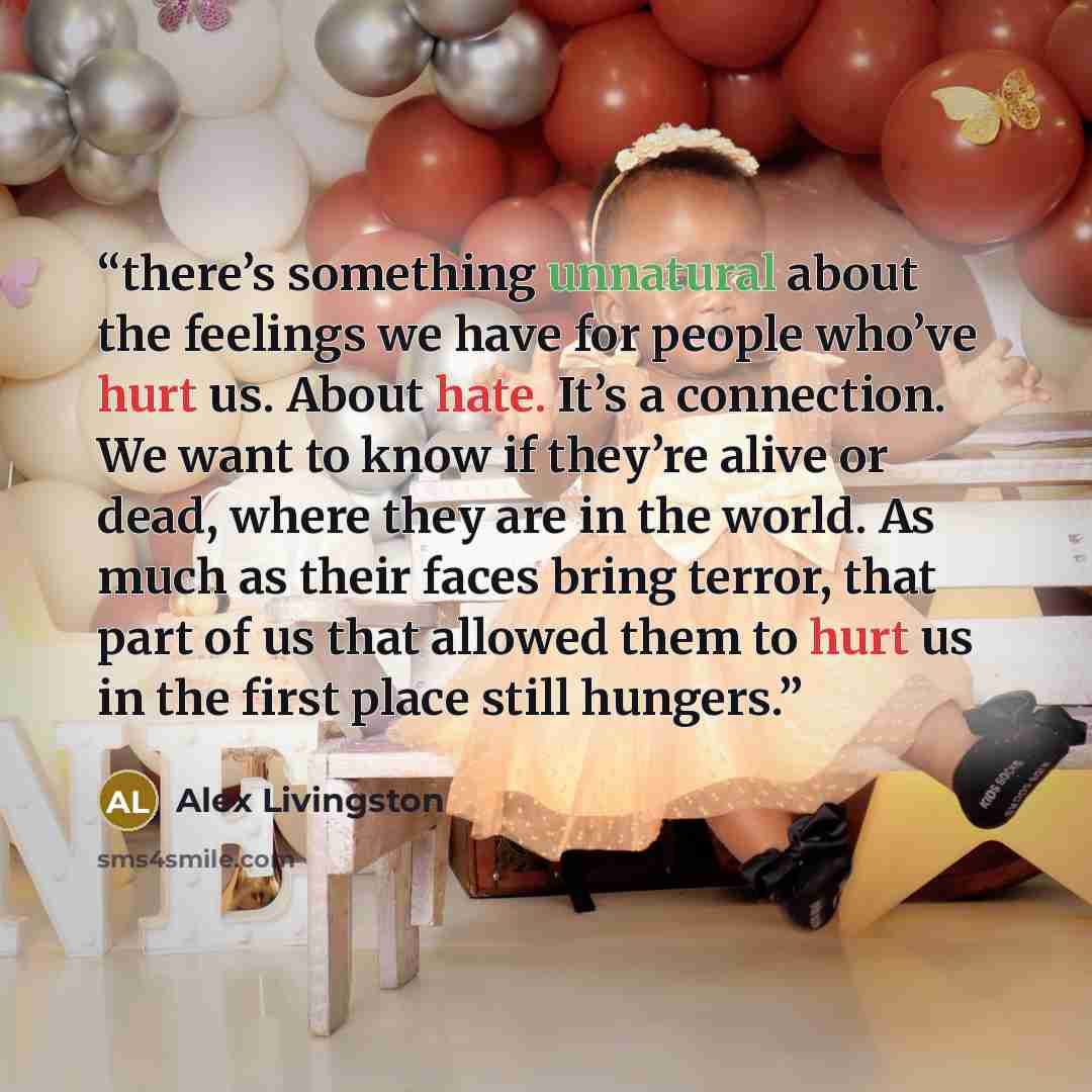“there’s something unnatural about the feelings we have for people who’ve hurt us. About hate. It’s a connection. We want to know if they’re alive or dead, where they are in the world. As much as their faces bring terror, that part of us that allowed them to hurt us in the first place still hungers.” quote by Alex Livingston