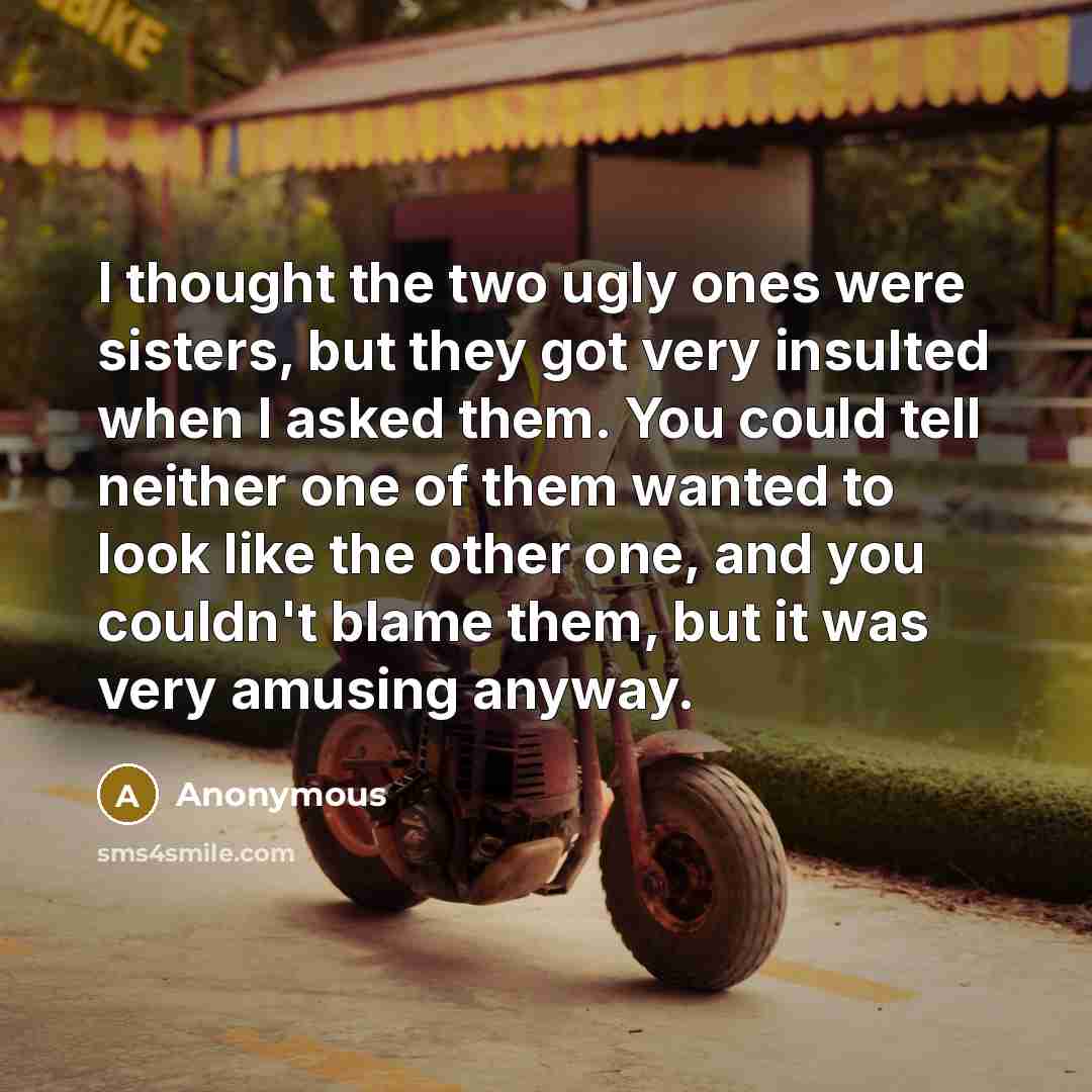 “I thought the two ugly ones were sisters, but they got very insulted when I asked them. You could tell neither one of them wanted to look like the other one, and you couldn't blame them, but it was very amusing anyway.” quote by Anonymous