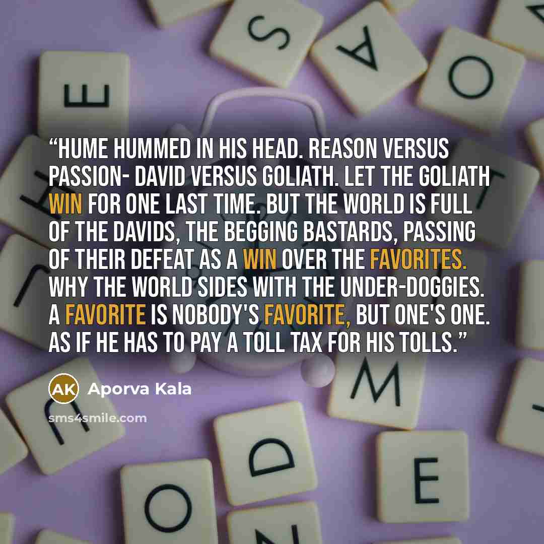 “Hume hummed in his head. Reason versus passion- David versus Goliath. Let the Goliath win for one last time. But the world is full of the Davids, the begging bastards, passing of their defeat as a win over the favorites. Why the world sides with the under-doggies. A favorite is nobody's favorite…” quote by Aporva Kala