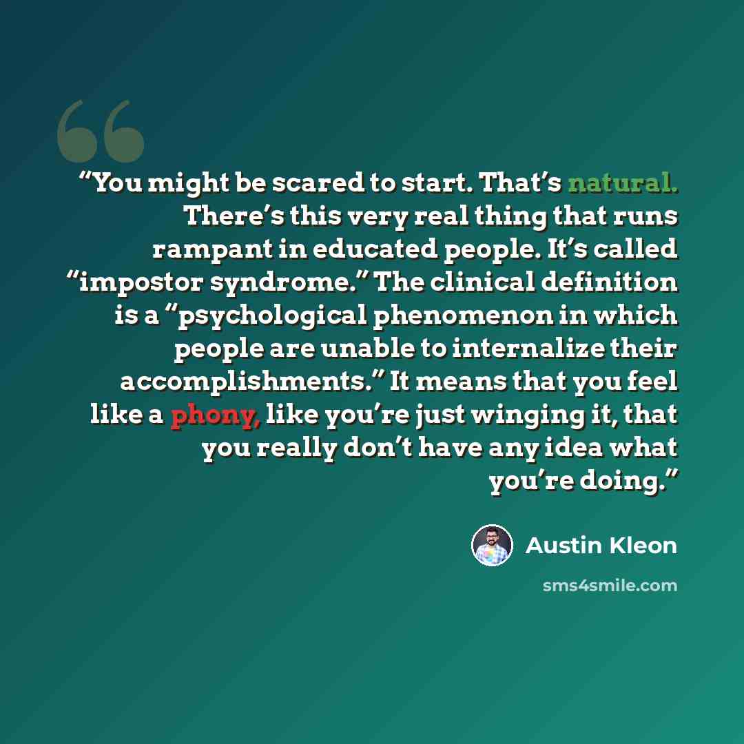 “You might be scared to start. That’s natural. There’s this very real thing that runs rampant in educated people. It’s called “impostor syndrome.” The clinical definition is a “psychological phenomenon in which people are unable to internalize their accomplishments.” It means that you feel like a…” quote by Austin Kleon