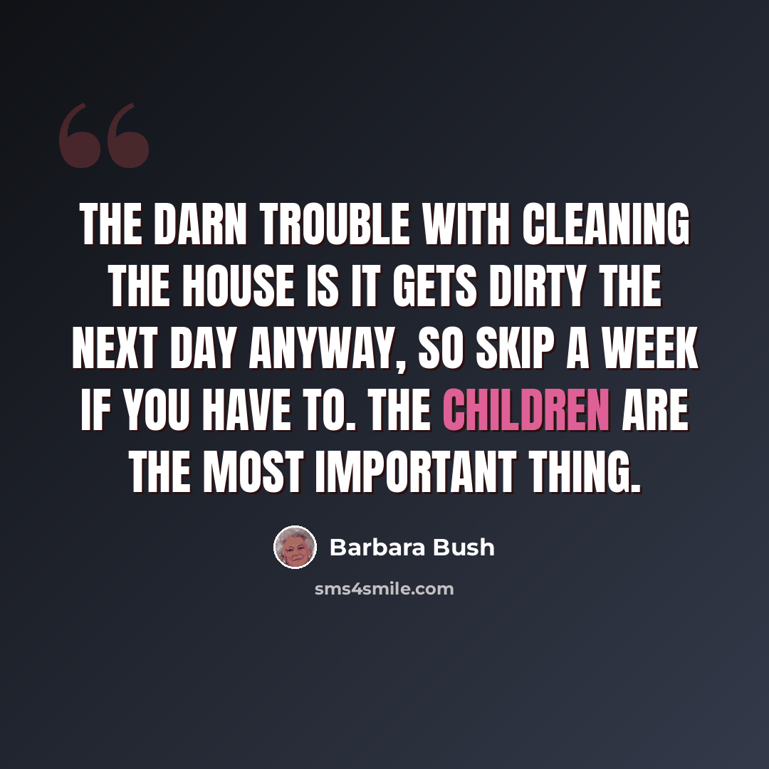 “The darn trouble with cleaning the house is it gets dirty the next day anyway, so skip a week if you have to. The children are the most important thing.” quote by Barbara Bush