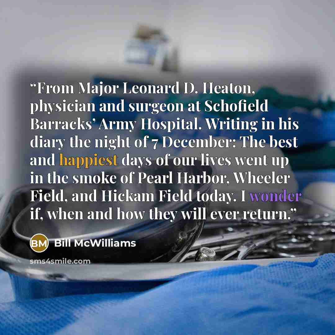 “From Major Leonard D. Heaton, physician and surgeon at Schofield Barracks’ Army Hospital. Writing in his diary the night of 7 December: The best and happiest days of our lives went up in the smoke of Pearl Harbor, Wheeler Field, and Hickam Field today. I wonder if, when and how they will ever…” quote by Bill McWilliams