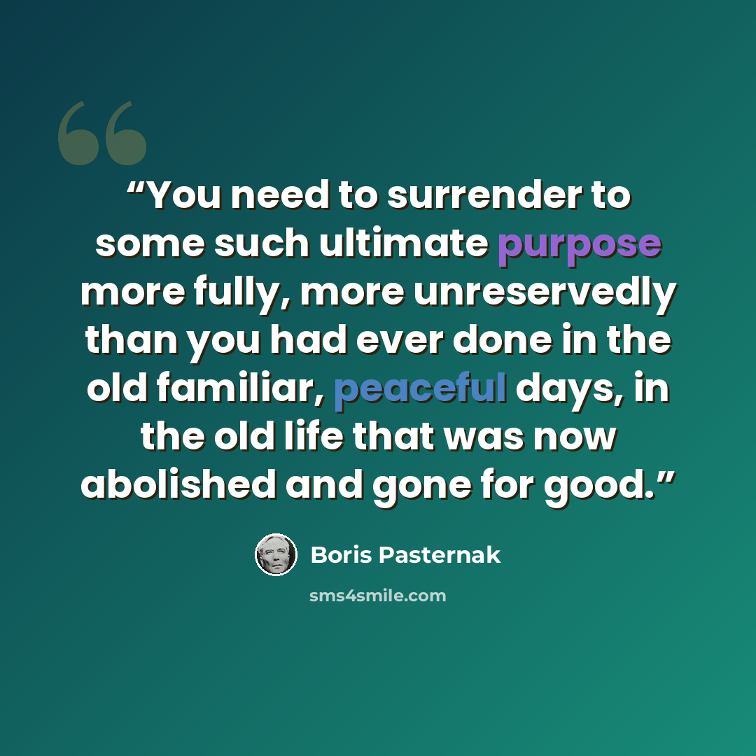 “You need to surrender to some such ultimate purpose more fully, more unreservedly than you had ever done in the old familiar, peaceful days, in the old life that was now abolished and gone for good.” quote by Boris Pasternak