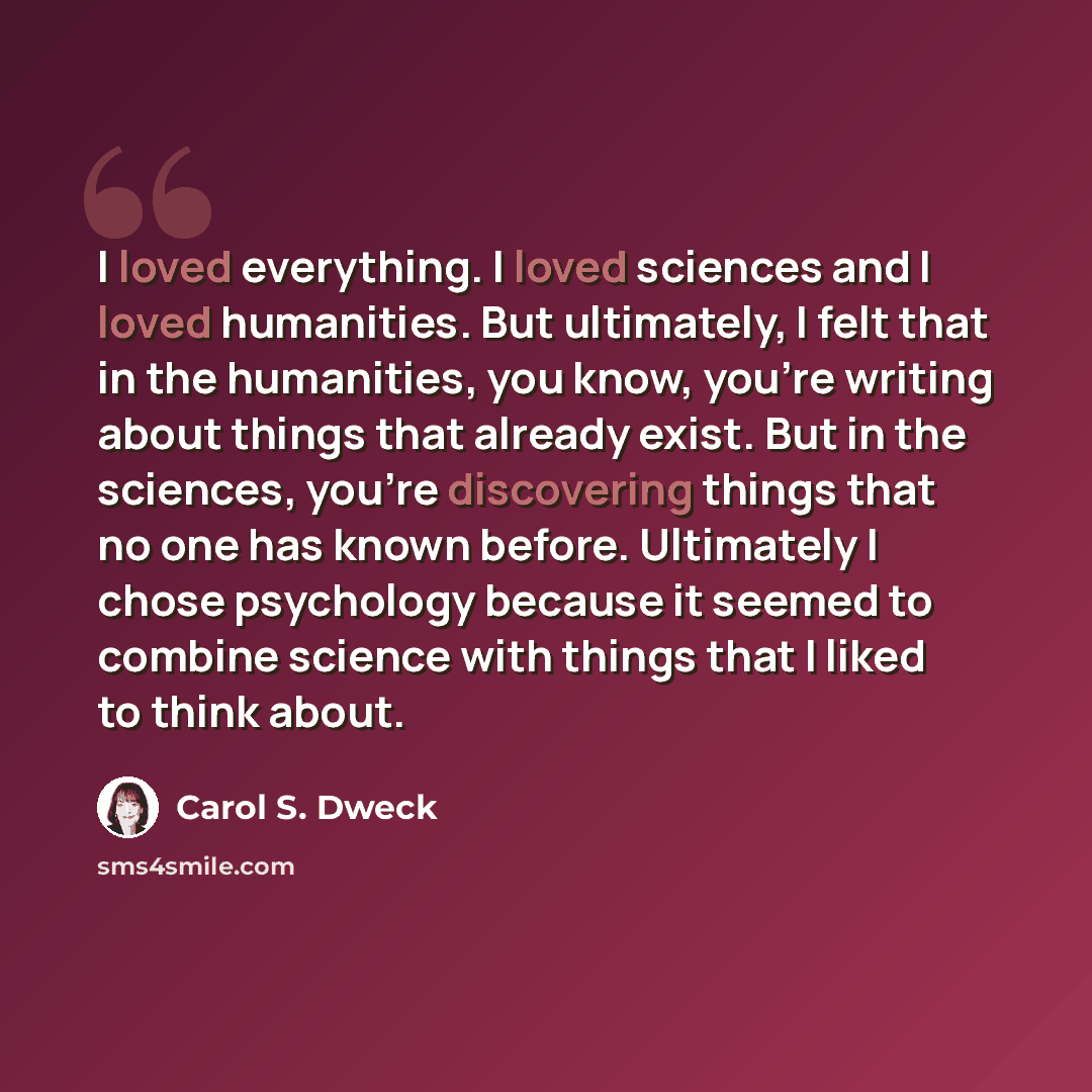 “I loved everything. I loved sciences and I loved humanities. But ultimately, I felt that in the humanities, you know, you're writing about things that already exist. But in the sciences, you're discovering things that no one has known before. Ultimately I chose psychology because it seemed to…” quote by Carol S. Dweck