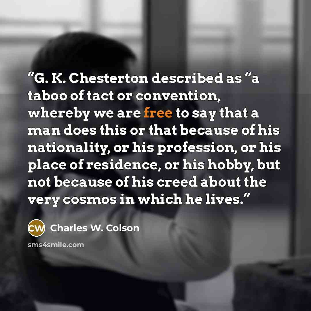 “G. K. Chesterton described as “a taboo of tact or convention, whereby we are free to say that a man does this or that because of his nationality, or his profession, or his place of residence, or his hobby, but not because of his creed about the very cosmos in which he lives.” quote by Charles W. Colson