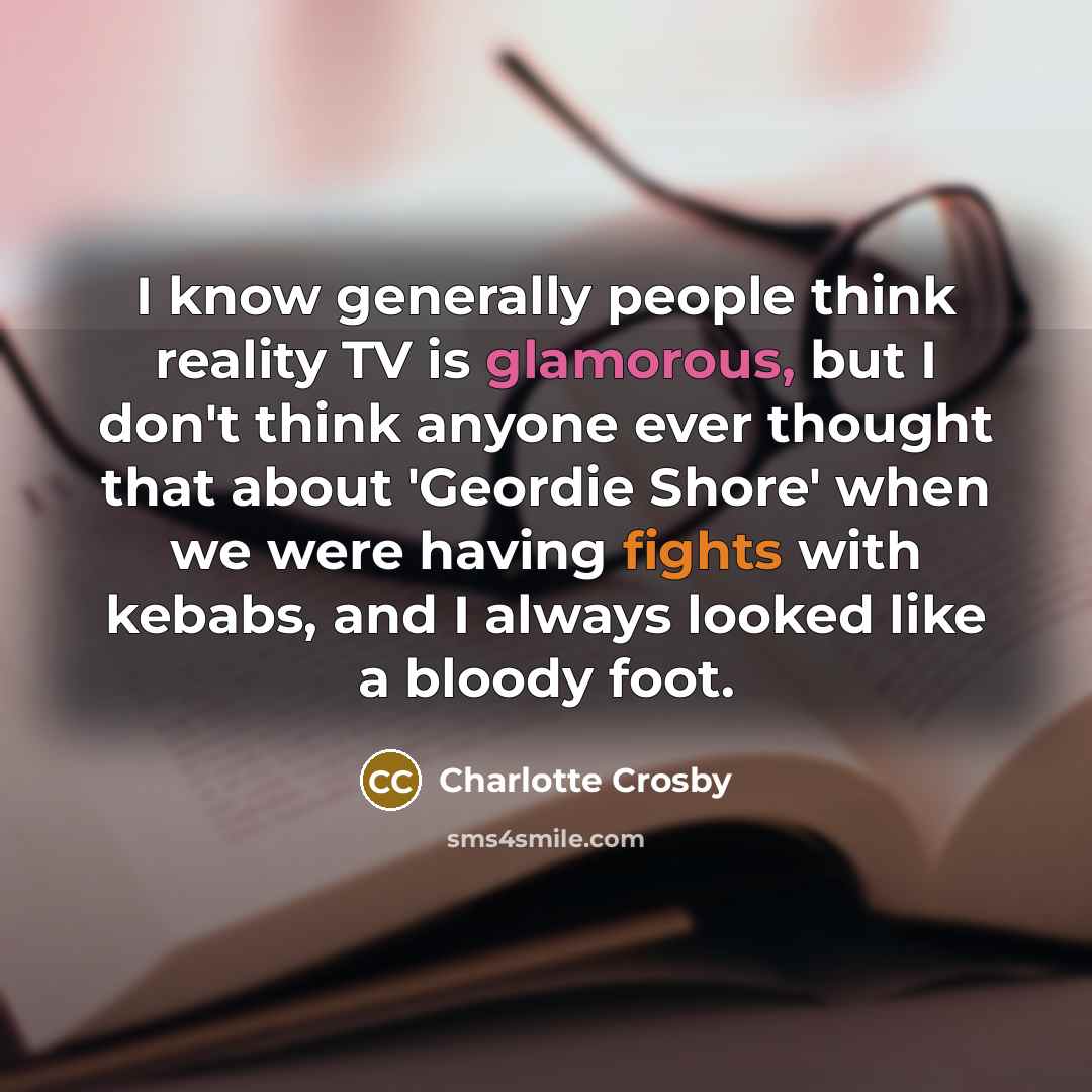 “I know generally people think reality TV is glamorous, but I don't think anyone ever thought that about 'Geordie Shore' when we were having fights with kebabs, and I always looked like a bloody foot.” quote by Charlotte Crosby