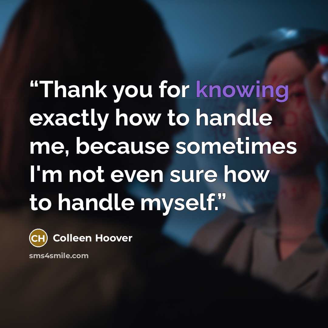 “Thank you for knowing exactly how to handle me, because sometimes I'm not even sure how to handle myself.” quote by Colleen Hoover