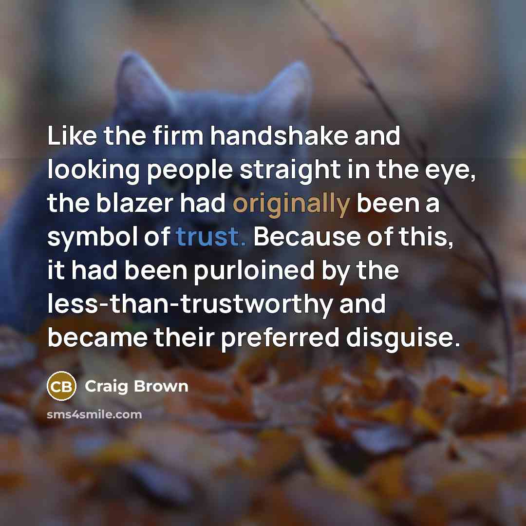 “Like the firm handshake and looking people straight in the eye, the blazer had originally been a symbol of trust. Because of this, it had been purloined by the less-than-trustworthy and became their preferred disguise.” quote by Craig Brown