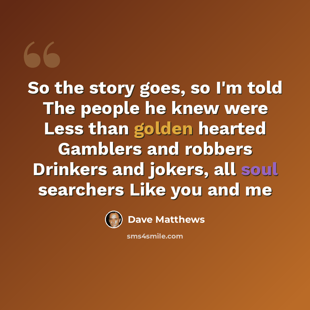 “So the story goes, so I'm told The people he knew were Less than golden hearted Gamblers and robbers Drinkers and jokers, all soul searchers Like you and me” quote by Dave Matthews