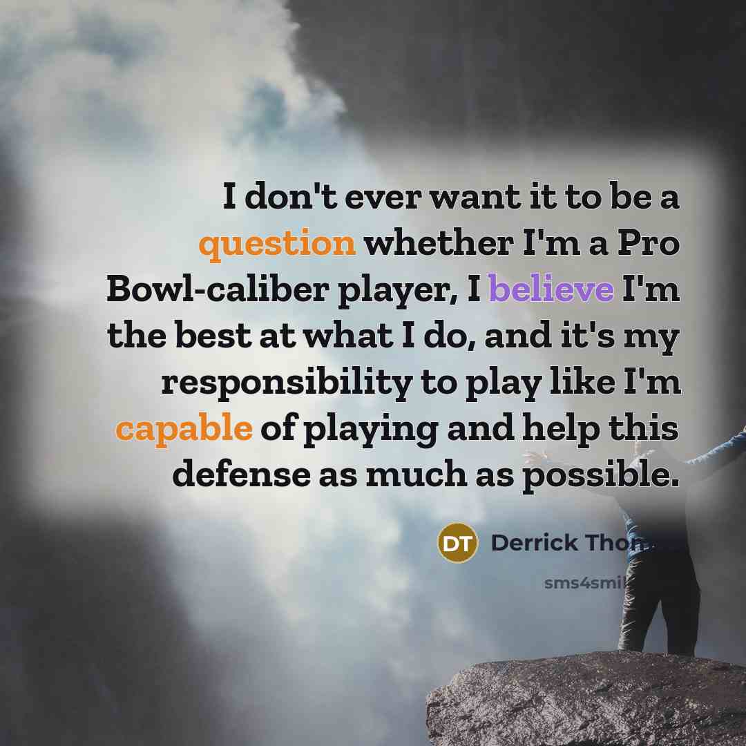 “I don't ever want it to be a question whether I'm a Pro Bowl-caliber player, I believe I'm the best at what I do, and it's my responsibility to play like I'm capable of playing and help this defense as much as possible.” quote by Derrick Thomas