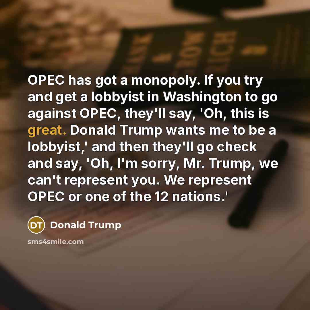 “OPEC has got a monopoly. If you try and get a lobbyist in Washington to go against OPEC, they'll say, 'Oh, this is great. Donald Trump wants me to be a lobbyist,' and then they'll go check and say, 'Oh, I'm sorry, Mr. Trump, we can't represent you. We represent OPEC or one of the 12 nations.'” quote by Donald Trump