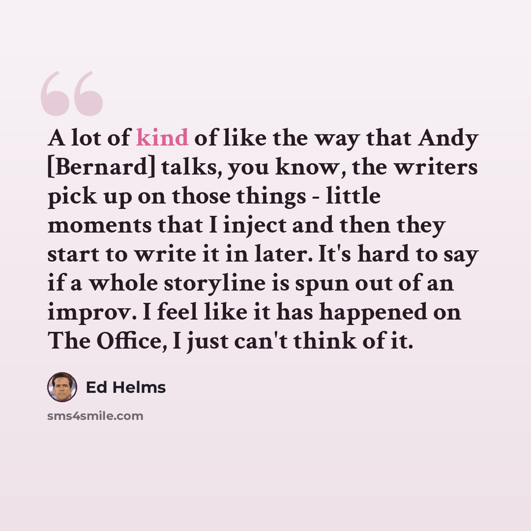 “A lot of kind of like the way that Andy [Bernard] talks, you know, the writers pick up on those things - little moments that I inject and then they start to write it in later. It's hard to say if a whole storyline is spun out of an improv. I feel like it has happened on The Office, I just can't…” quote by Ed Helms