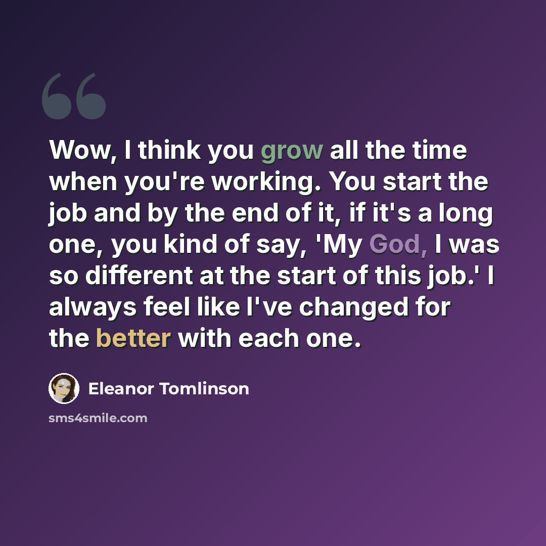 “Wow, I think you grow all the time when you're working. You start the job and by the end of it, if it's a long one, you kind of say, 'My God, I was so different at the start of this job.' I always feel like I've changed for the better with each one.” quote by Eleanor Tomlinson