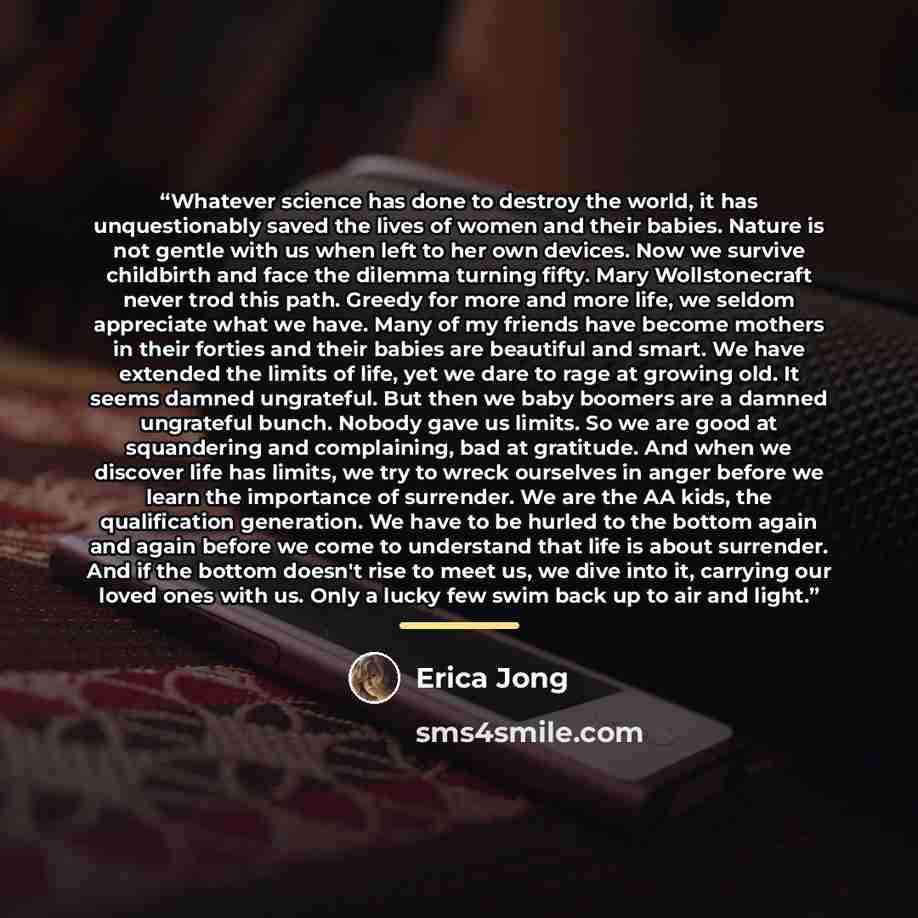 “Whatever science has done to destroy the world, it has unquestionably saved the lives of women and their babies. Nature is not gentle with us when left to her own devices. Now we survive childbirth and face the dilemma turning fifty. Mary Wollstonecraft never trod this path. Greedy for more and…” quote by Erica Jong