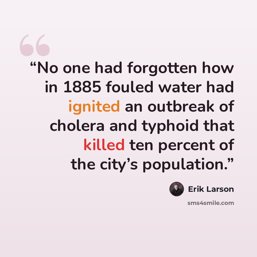 “No one had forgotten how in 1885 fouled water had ignited an outbreak of cholera and typhoid that killed ten percent of the city’s population.” quote by Erik Larson