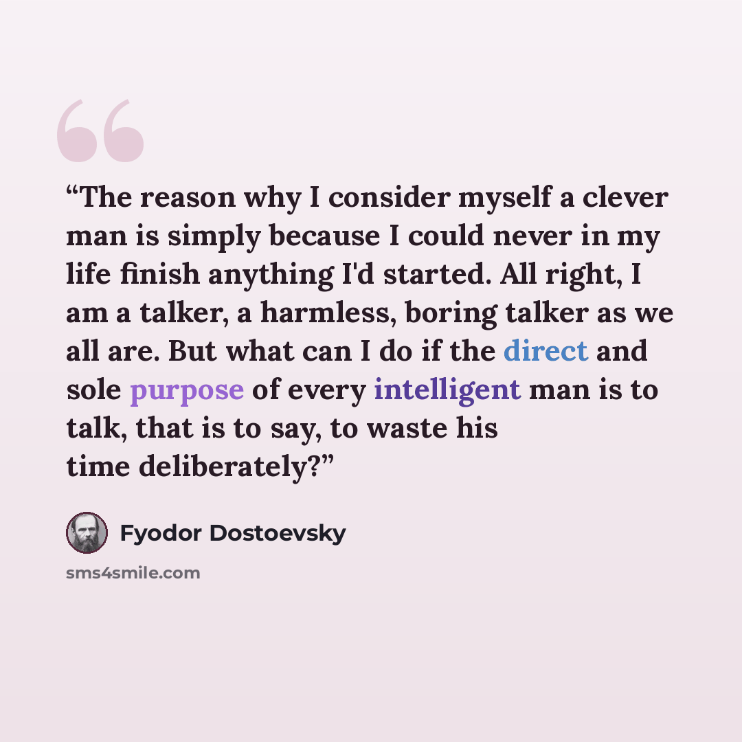 “The reason why I consider myself a clever man is simply because I could never in my life finish anything I'd started. All right, I am a talker, a harmless, boring talker as we all are. But what can I do if the direct and sole purpose of every intelligent man is to talk, that is to say, to waste…” quote by Fyodor Dostoevsky