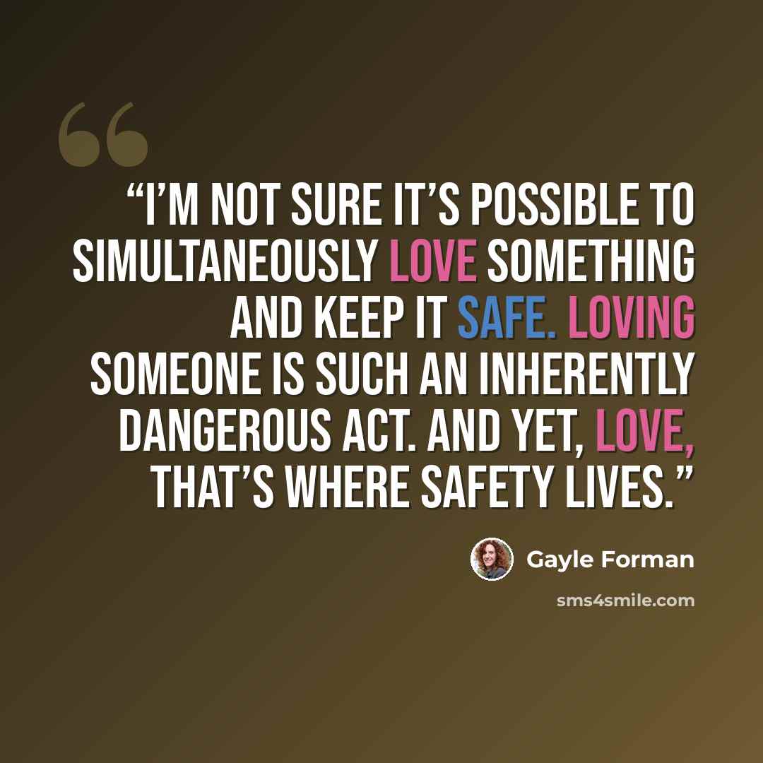 “I’m not sure it’s possible to simultaneously love something and keep it safe. Loving someone is such an inherently dangerous act. And yet, love, that’s where safety lives.” quote by Gayle Forman