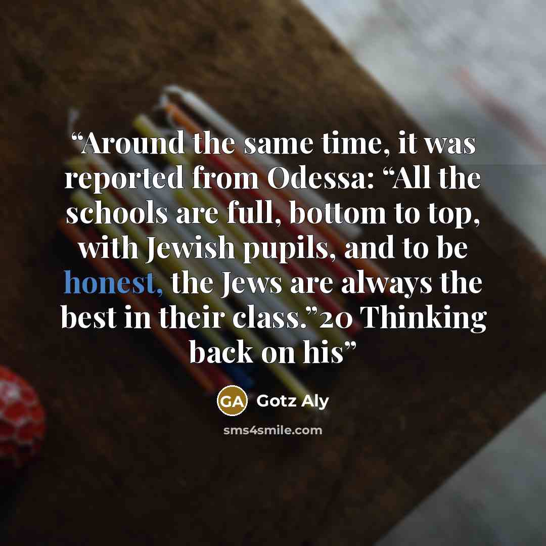 “Around the same time, it was reported from Odessa: “All the schools are full, bottom to top, with Jewish pupils, and to be honest, the Jews are always the best in their class.”20 Thinking back on his” quote by Götz Aly