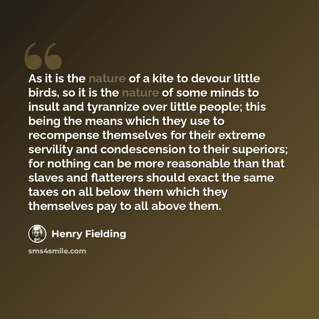 “As it is the nature of a kite to devour little birds, so it is the nature of some minds to insult and tyrannize over little people; this being the means which they use to recompense themselves for their extreme servility and condescension to their superiors; for nothing can be more reasonable than…” quote by Henry Fielding
