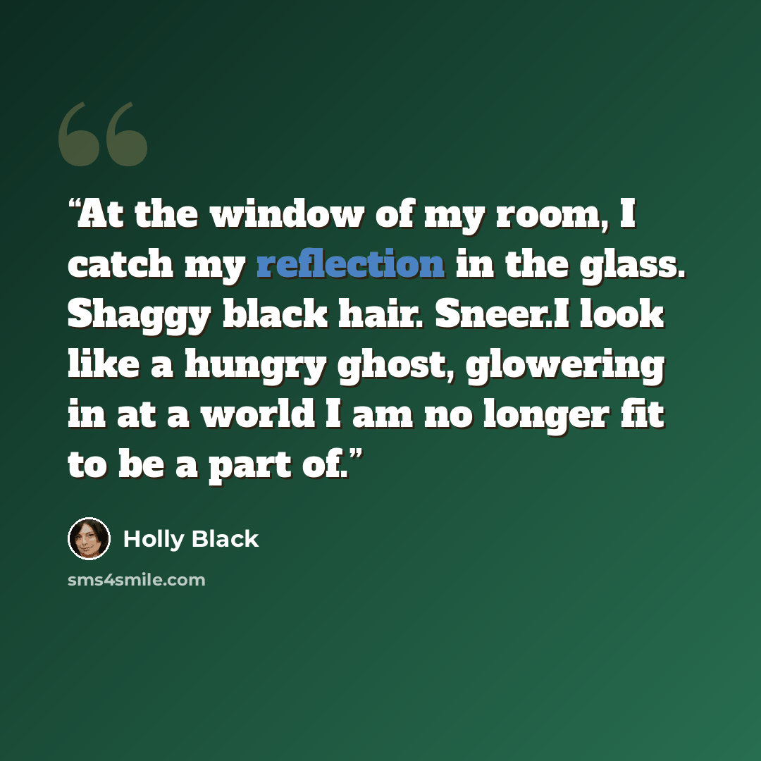 “At the window of my room, I catch my reflection in the glass. Shaggy black hair. Sneer.I look like a hungry ghost, glowering in at a world I am no longer fit to be a part of.” quote by Holly Black