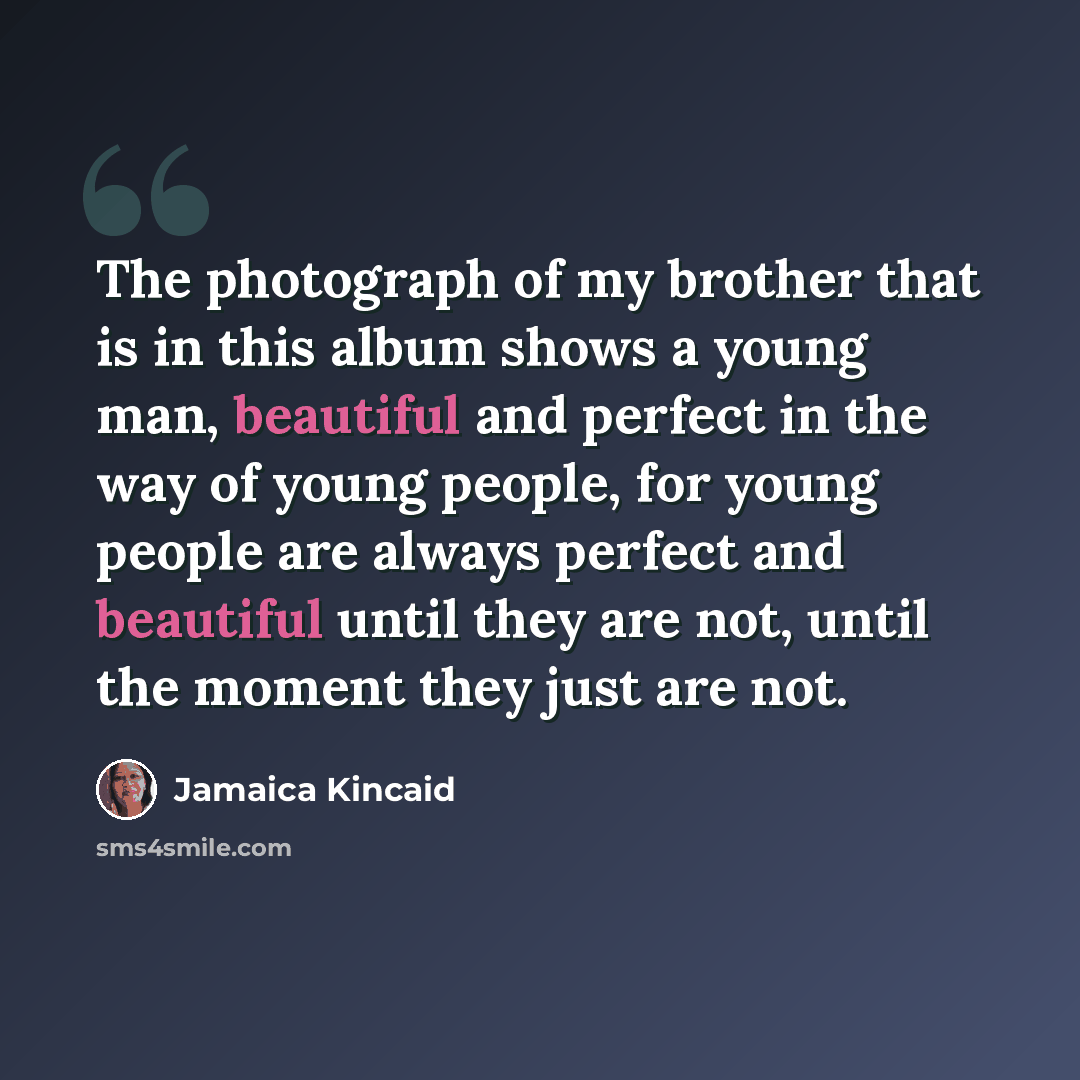 “The photograph of my brother that is in this album shows a young man, beautiful and perfect in the way of young people, for young people are always perfect and beautiful until they are not, until the moment they just are not.” quote by Jamaica Kincaid