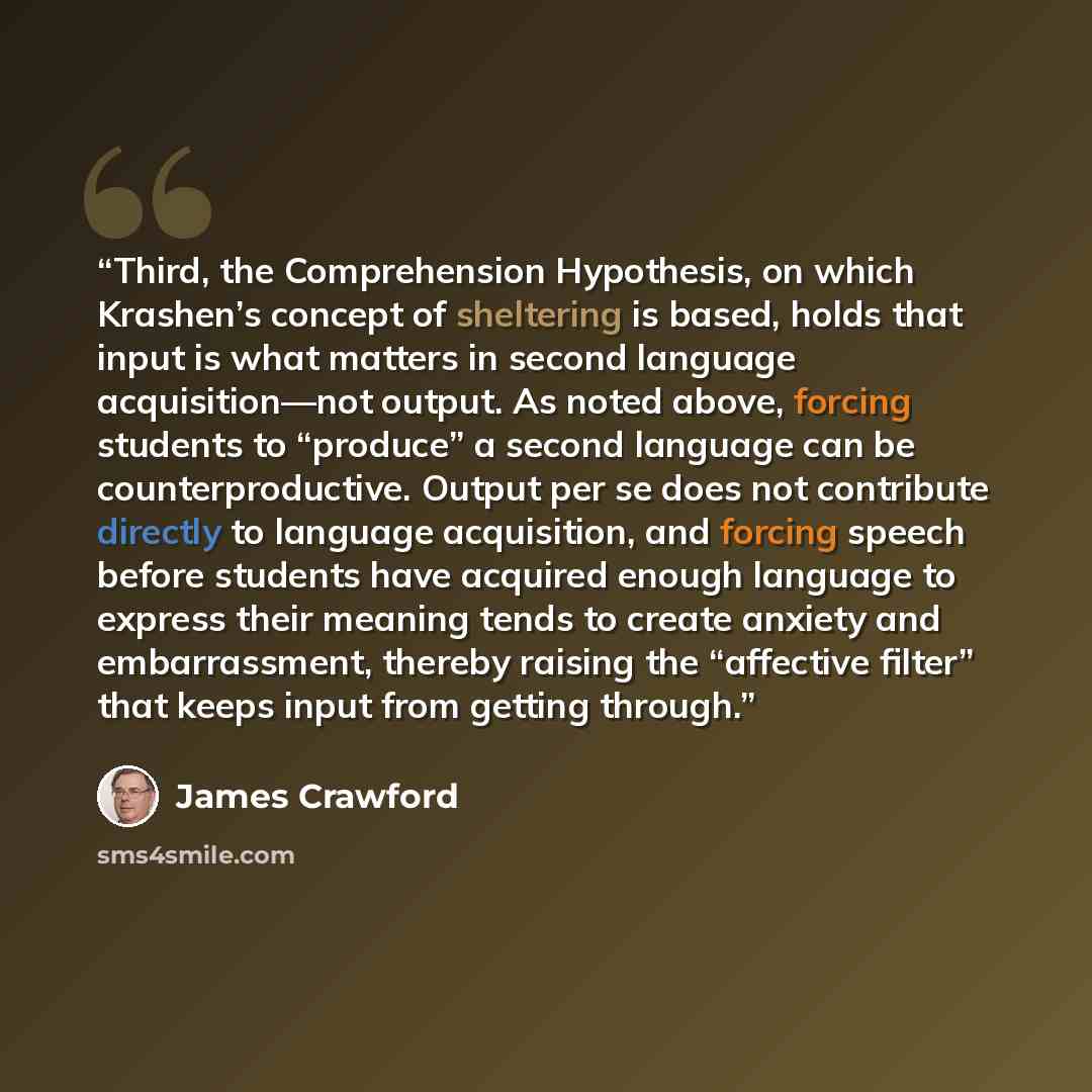 “Third, the Comprehension Hypothesis, on which Krashen’s concept of sheltering is based, holds that input is what matters in second language acquisition—not output. As noted above, forcing students to “produce” a second language can be counterproductive. Output per se does not contribute directly…” quote by James Crawford