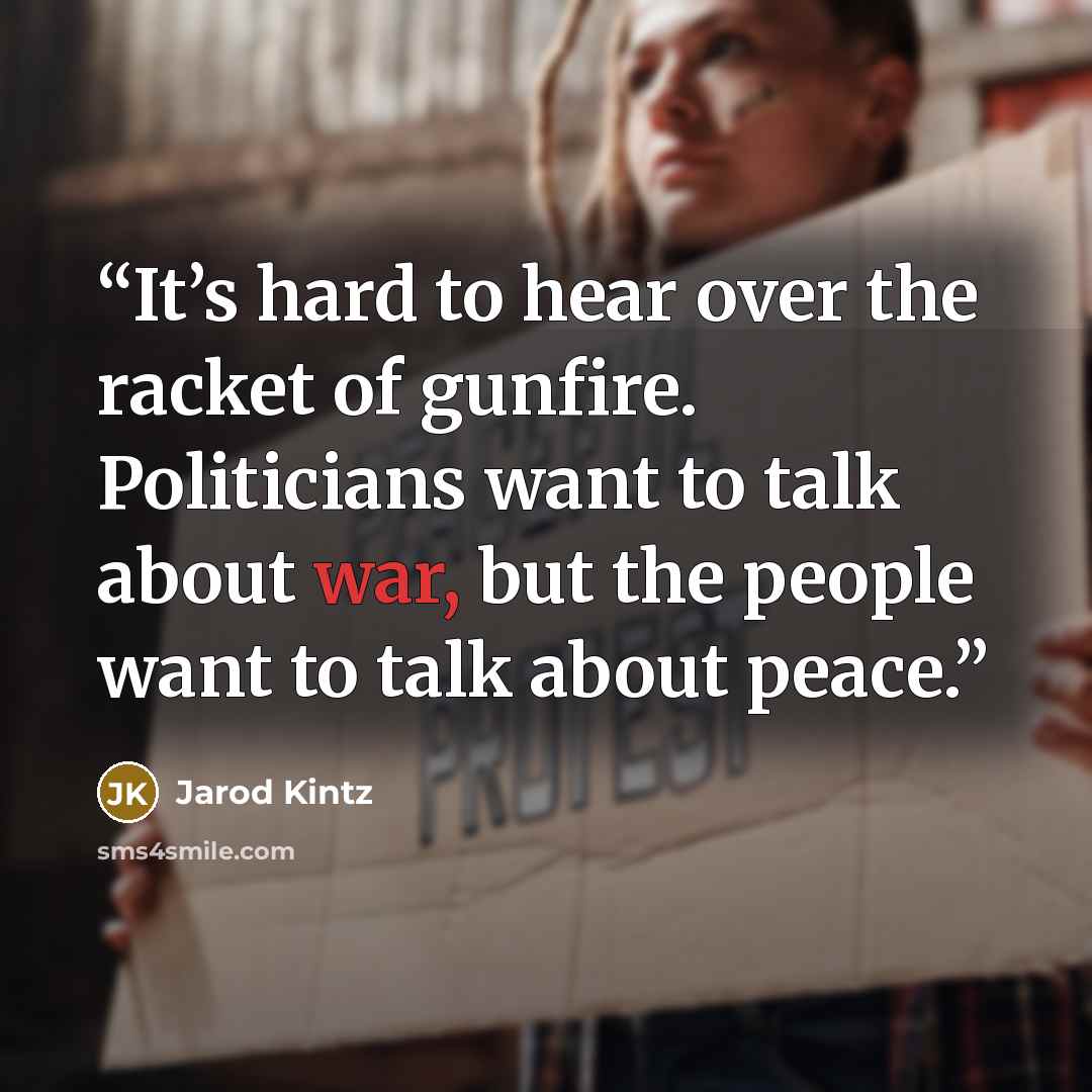 “It’s hard to hear over the racket of gunfire. Politicians want to talk about war, but the people want to talk about peace.” quote by Jarod Kintz