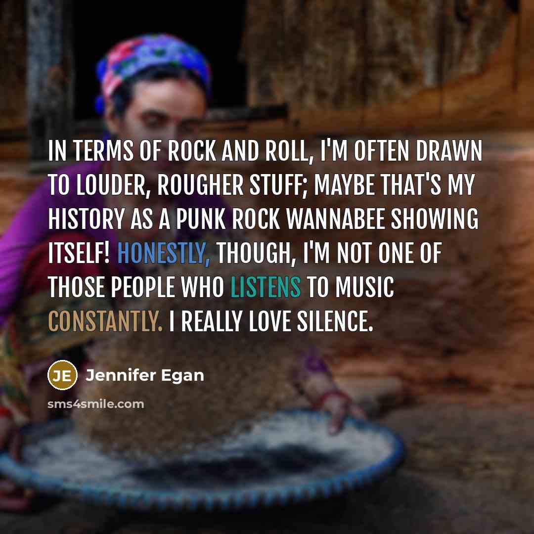 “In terms of rock and roll, I'm often drawn to louder, rougher stuff; maybe that's my history as a punk rock wannabee showing itself! Honestly, though, I'm not one of those people who listens to music constantly. I really love silence.” quote by Jennifer Egan