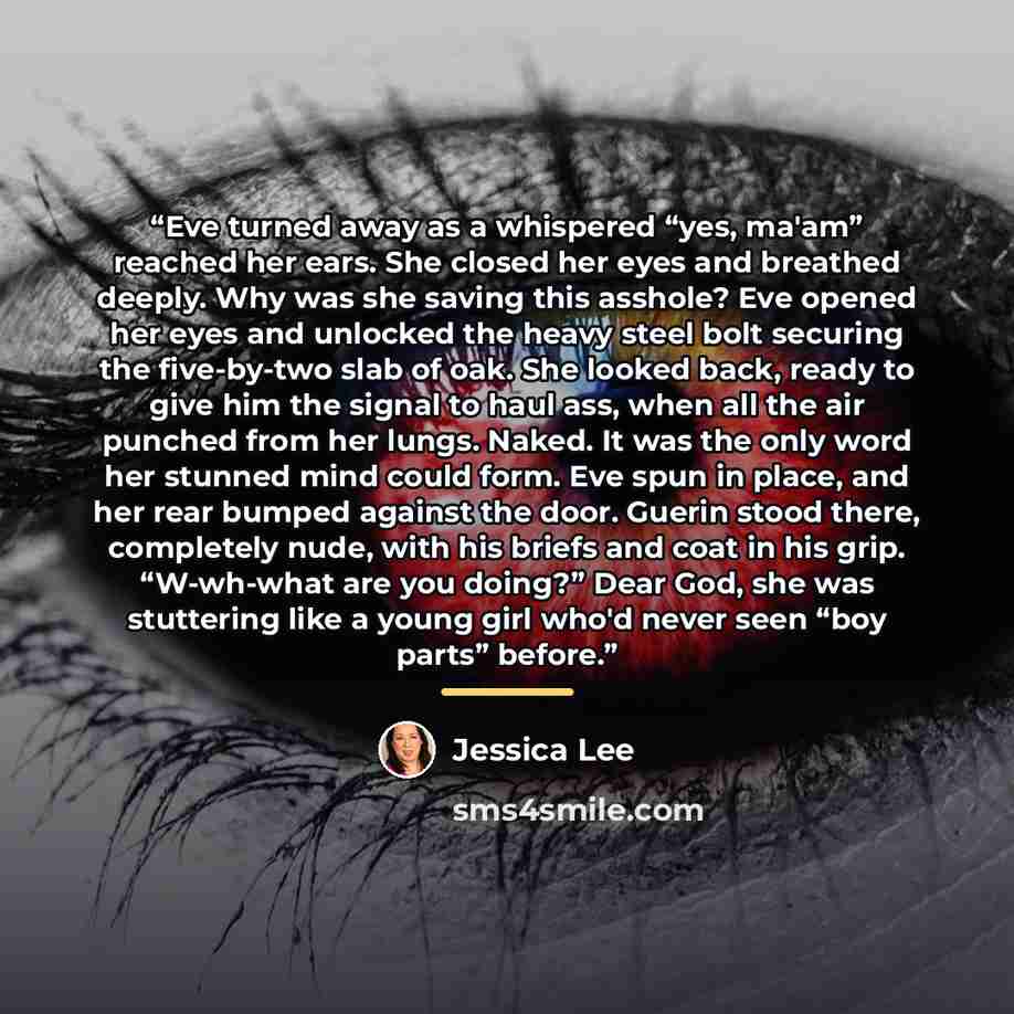 “Eve turned away as a whispered “yes, ma'am” reached her ears. She closed her eyes and breathed deeply. Why was she saving this asshole? Eve opened her eyes and unlocked the heavy steel bolt securing the five-by-two slab of oak. She looked back, ready to give him the signal to haul ass, when all…” quote by Jessica Lee