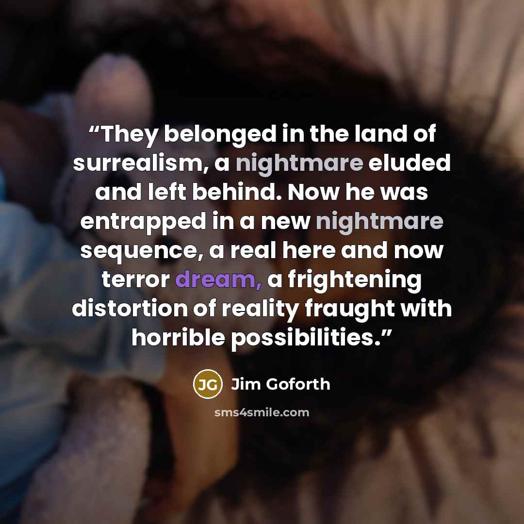 “They belonged in the land of surrealism, a nightmare eluded and left behind. Now he was entrapped in a new nightmare sequence, a real here and now terror dream, a frightening distortion of reality fraught with horrible possibilities.” quote by Jim Goforth