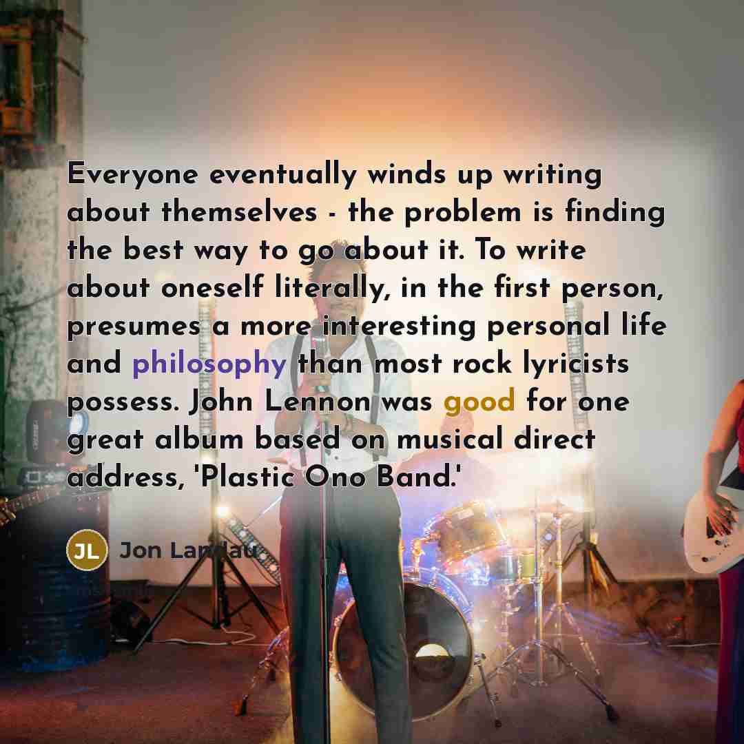 “Everyone eventually winds up writing about themselves - the problem is finding the best way to go about it. To write about oneself literally, in the first person, presumes a more interesting personal life and philosophy than most rock lyricists possess. John Lennon was good for one great album…” quote by Jon Landau