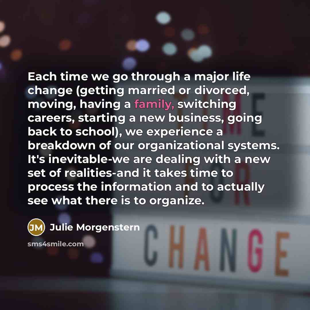 “Each time we go through a major life change (getting married or divorced, moving, having a family, switching careers, starting a new business, going back to school), we experience a breakdown of our organizational systems. It's inevitable-we are dealing with a new set of realities-and it takes…” quote by Julie Morgenstern