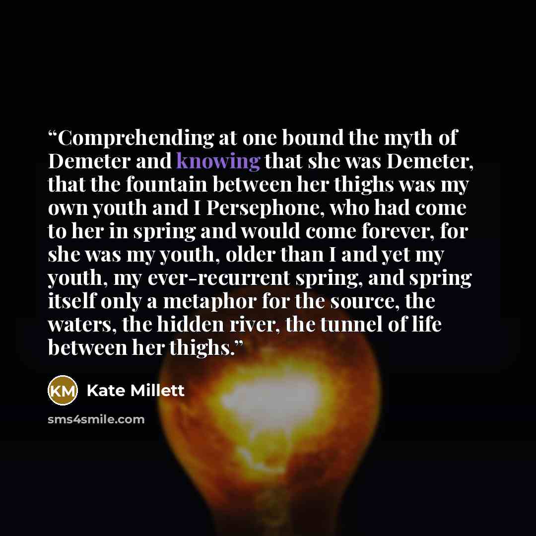 “Comprehending at one bound the myth of Demeter and knowing that she was Demeter, that the fountain between her thighs was my own youth and I Persephone, who had come to her in spring and would come forever, for she was my youth, older than I and yet my youth, my ever-recurrent spring, and spring…” quote by Kate Millett
