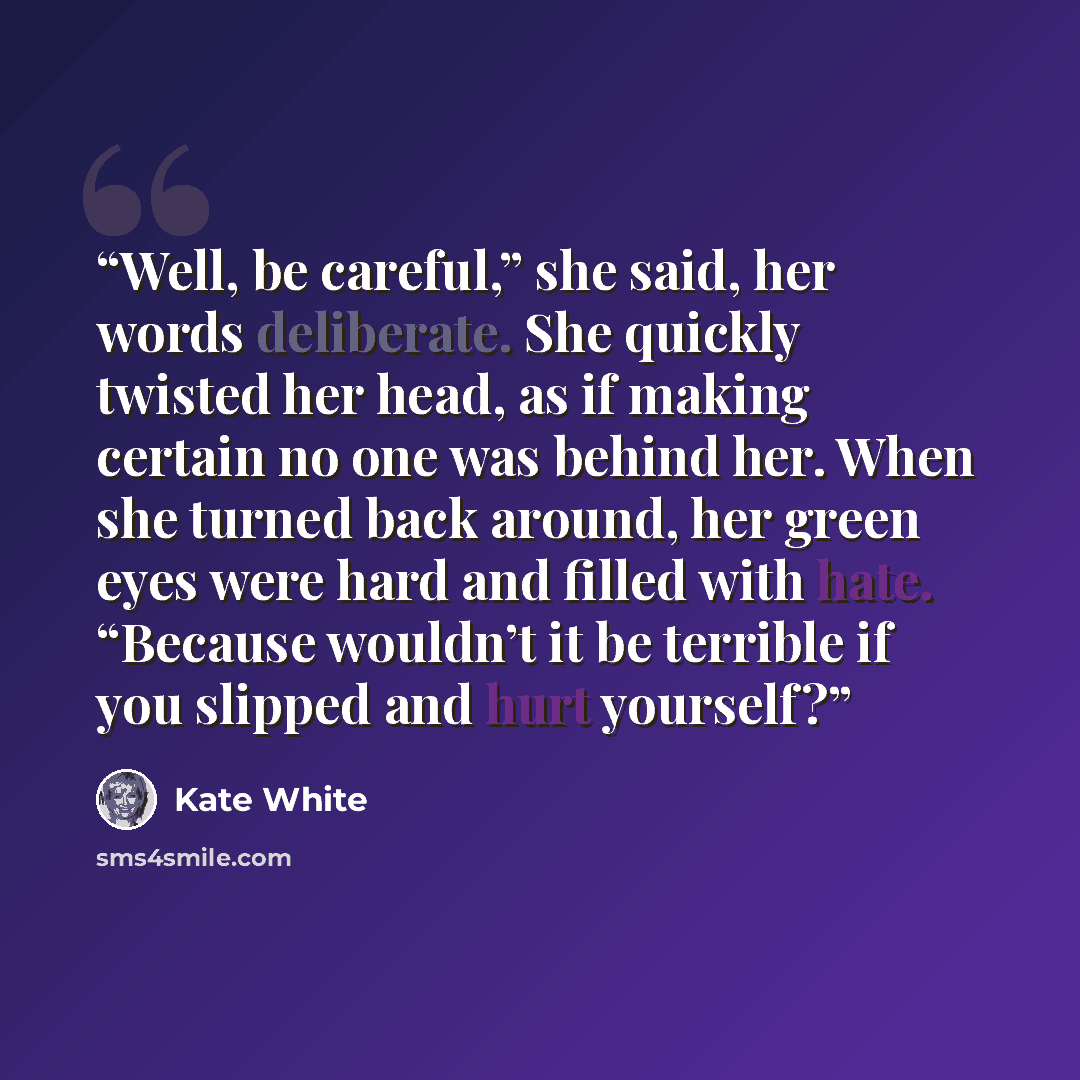 “Well, be careful,” she said, her words deliberate. She quickly twisted her head, as if making certain no one was behind her. When she turned back around, her green eyes were hard and filled with hate. “Because wouldn’t it be terrible if you slipped and hurt yourself?” quote by Kate White