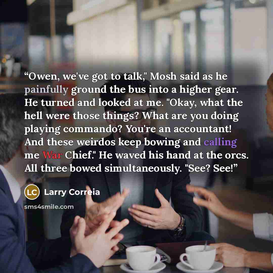 “Owen, we've got to talk," Mosh said as he painfully ground the bus into a higher gear. He turned and looked at me. "Okay, what the hell were those things? What are you doing playing commando? You're an accountant! And these weirdos keep bowing and calling me War Chief." He waved his hand at the…” quote by Larry Correia