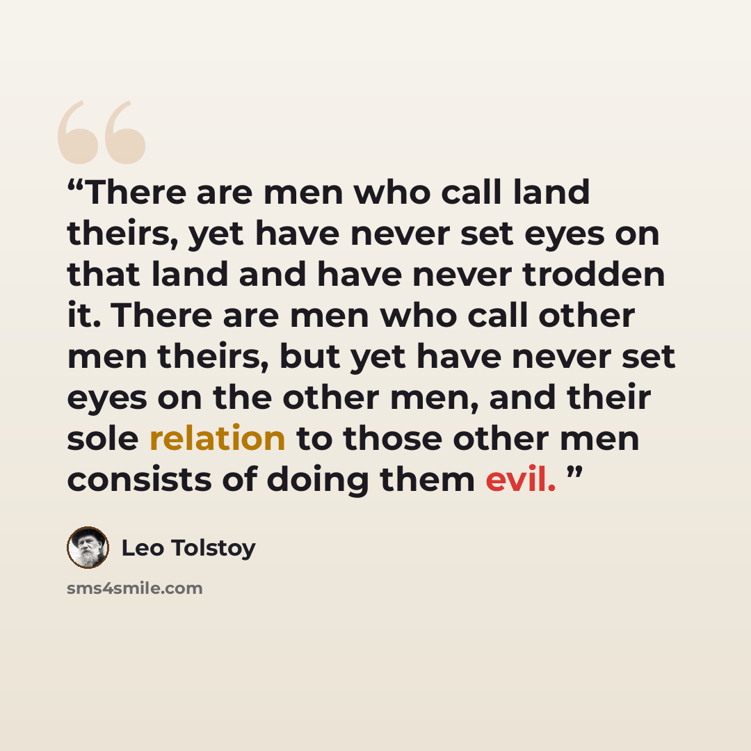 “There are men who call land theirs, yet have never set eyes on that land and have never trodden it. There are men who call other men theirs, but yet have never set eyes on the other men, and their sole relation to those other men consists of doing them evil.” quote by Leo Tolstoy