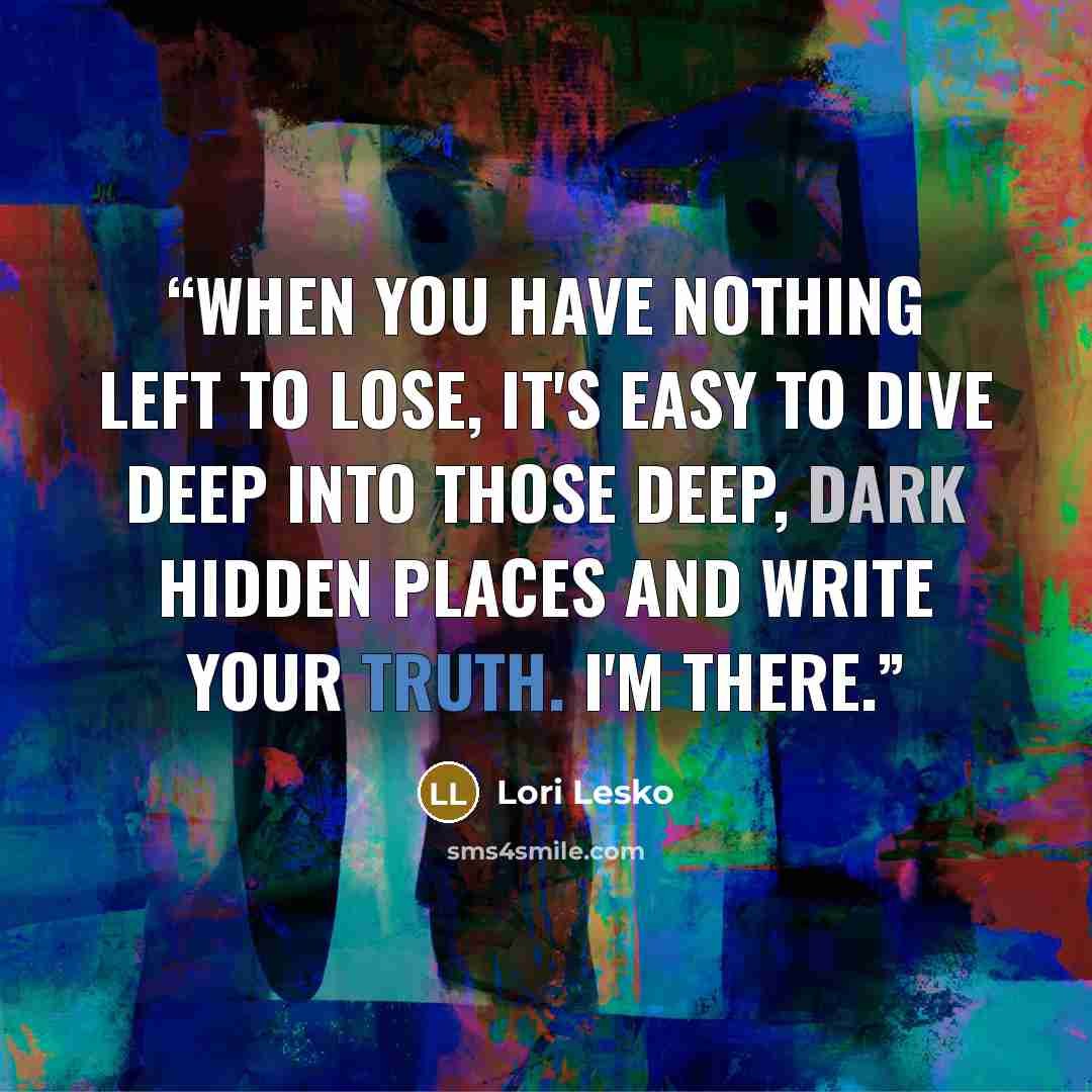 “When you have nothing left to lose, it's easy to dive deep into those deep, dark hidden places and write your truth. I'm there.” quote by Lori Lesko