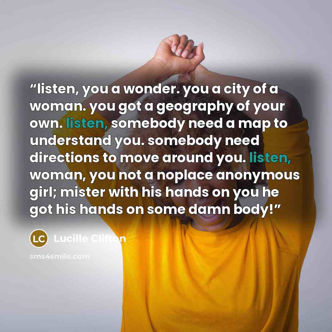 “listen, you a wonder. you a city of a woman. you got a geography of your own. listen, somebody need a map to understand you. somebody need directions to move around you. listen, woman, you not a noplace anonymous girl; mister with his hands on you he got his hands on some damn body!” quote by Lucille Clifton