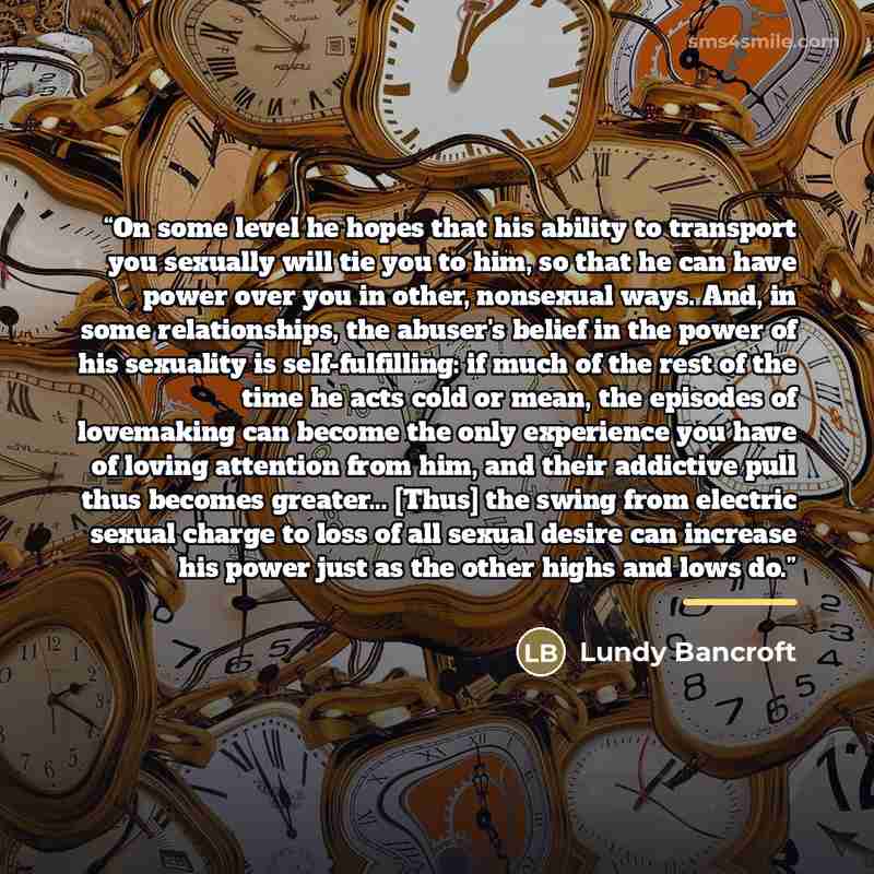 “On some level he hopes that his ability to transport you sexually will tie you to him, so that he can have power over you in other, nonsexual ways. And, in some relationships, the abuser's belief in the power of his sexuality is self-fulfilling: if much of the rest of the time he acts cold or…” quote by Lundy Bancroft