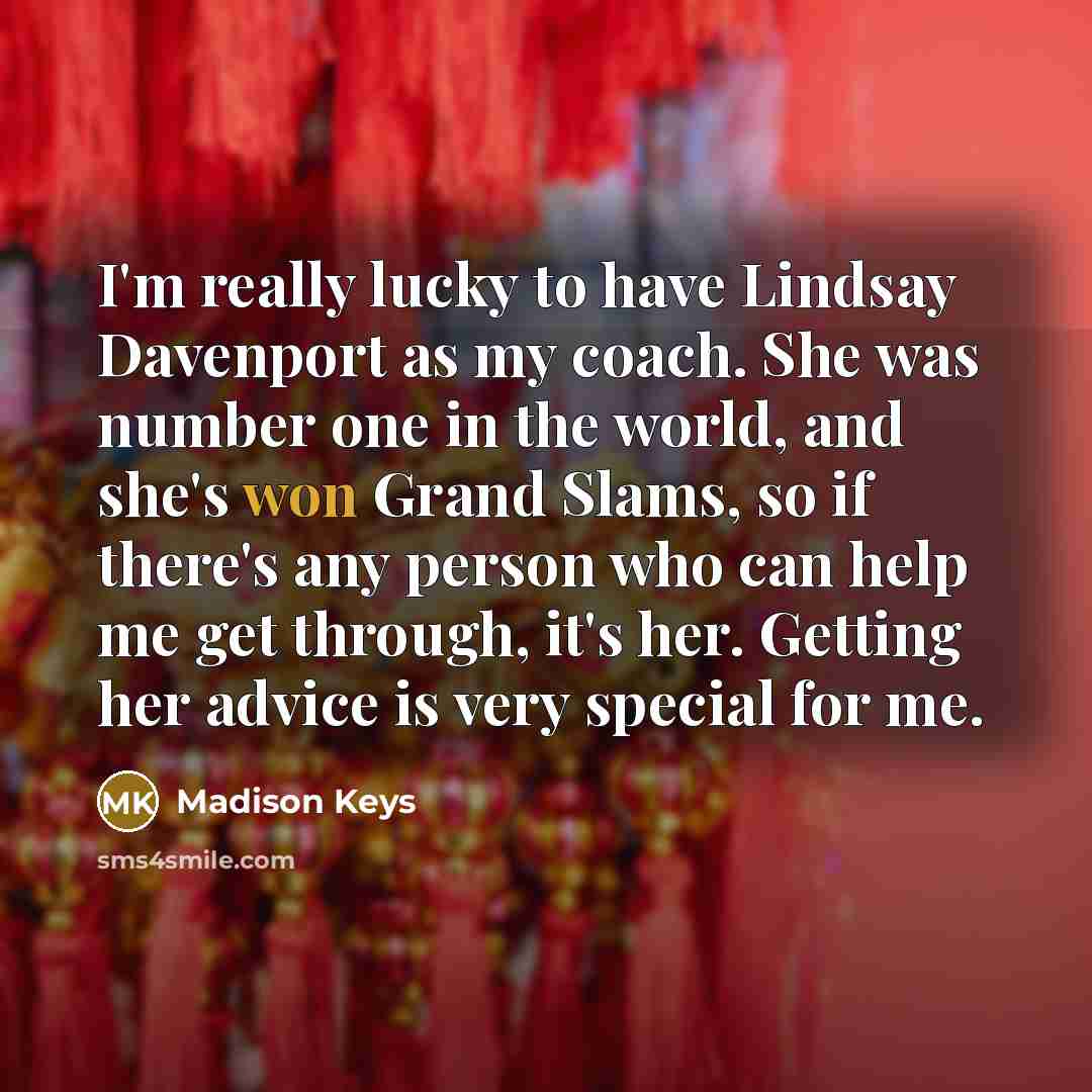 “I'm really lucky to have Lindsay Davenport as my coach. She was number one in the world, and she's won Grand Slams, so if there's any person who can help me get through, it's her. Getting her advice is very special for me.” quote by Madison Keys