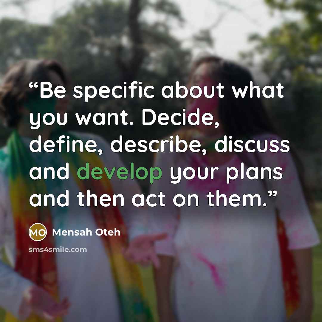 “Be specific about what you want. Decide, define, describe, discuss and develop your plans and then act on them.” quote by Mensah Oteh