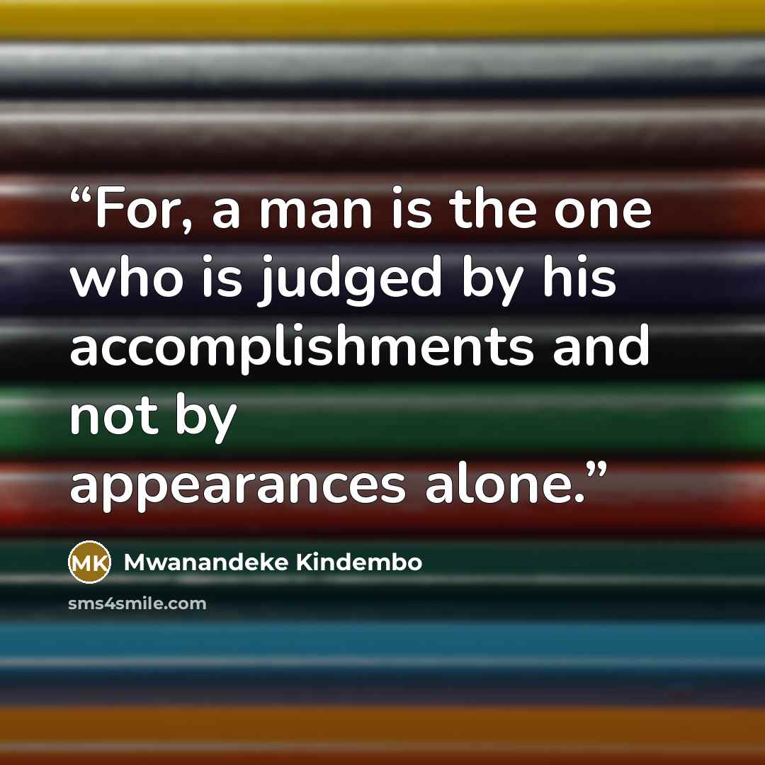 “For, a man is the one who is judged by his accomplishments and not by appearances alone.” quote by Mwanandeke Kindembo