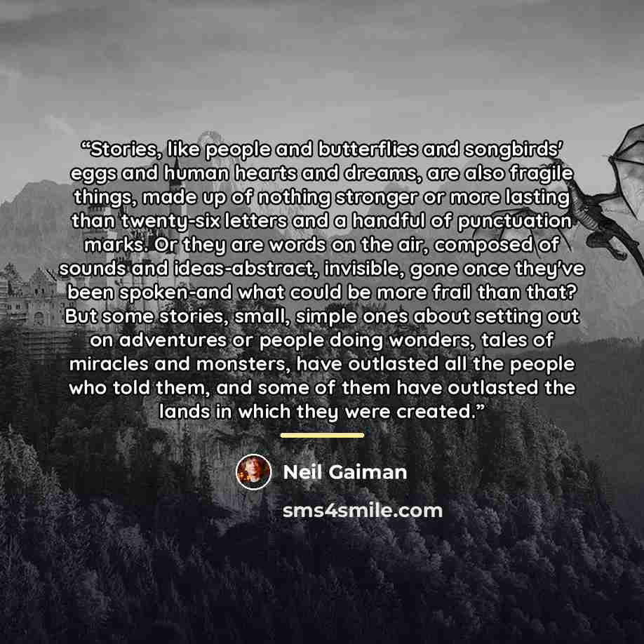 “Stories, like people and butterflies and songbirds' eggs and human hearts and dreams, are also fragile things, made up of nothing stronger or more lasting than twenty-six letters and a handful of punctuation marks. Or they are words on the air, composed of sounds and ideas-abstract, invisible…” quote by Neil Gaiman