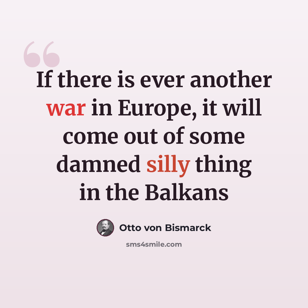 “If there is ever another war in Europe, it will come out of some damned silly thing in the Balkans” quote by Otto Von Bismarck