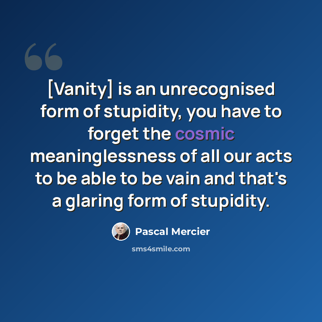 “[Vanity] is an unrecognised form of stupidity, you have to forget the cosmic meaninglessness of all our acts to be able to be vain and that's a glaring form of stupidity.” quote by Pascal Mercier
