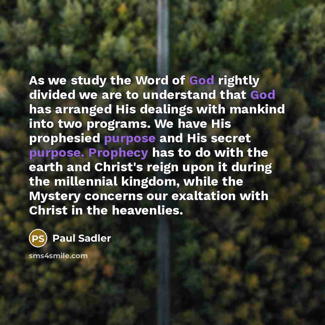 “As we study the Word of God rightly divided we are to understand that God has arranged His dealings with mankind into two programs. We have His prophesied purpose and His secret purpose. Prophecy has to do with the earth and Christ's reign upon it during the millennial kingdom, while the Mystery…” quote by Paul Sadler