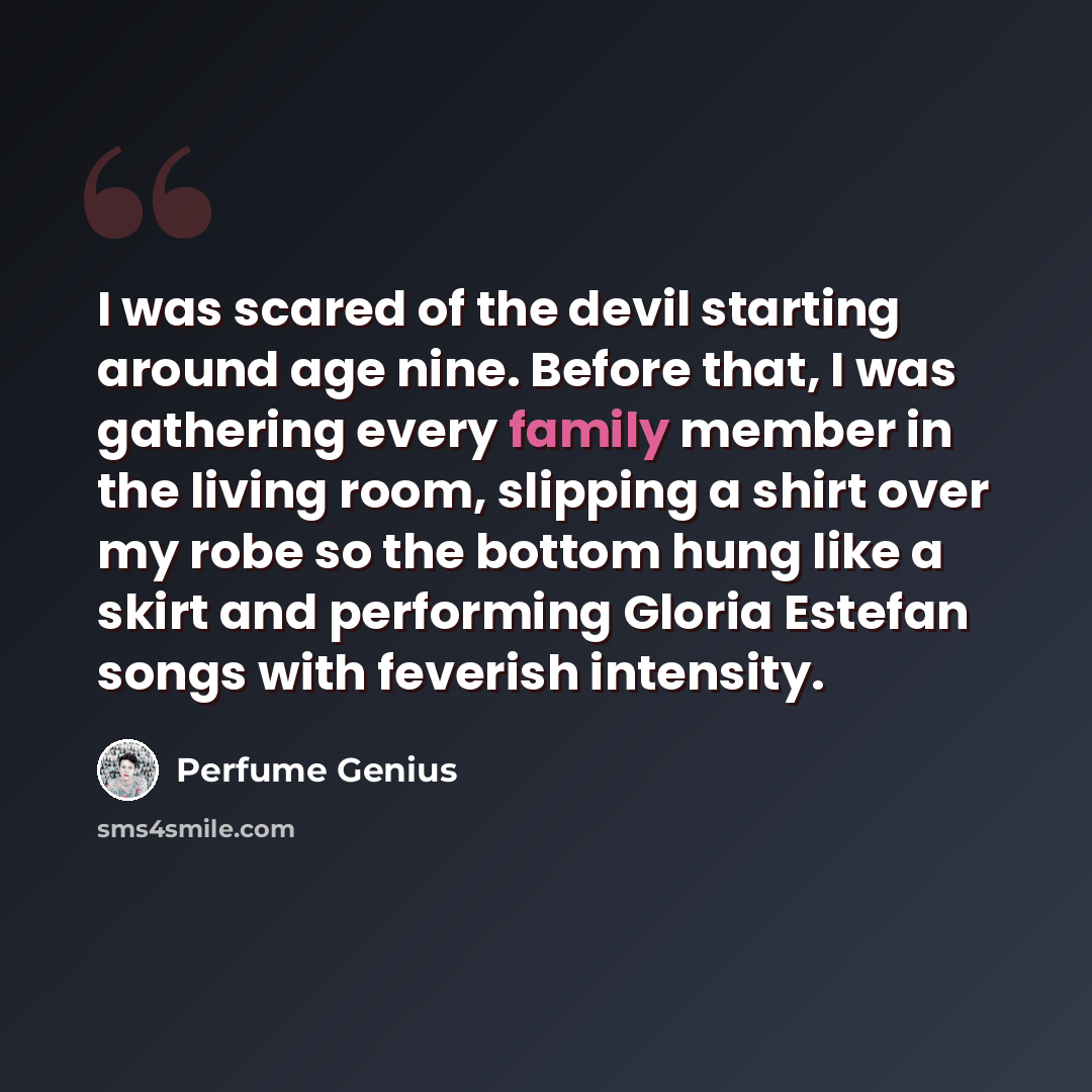 “I was scared of the devil starting around age nine. Before that, I was gathering every family member in the living room, slipping a shirt over my robe so the bottom hung like a skirt and performing Gloria Estefan songs with feverish intensity.” quote by Perfume Genius